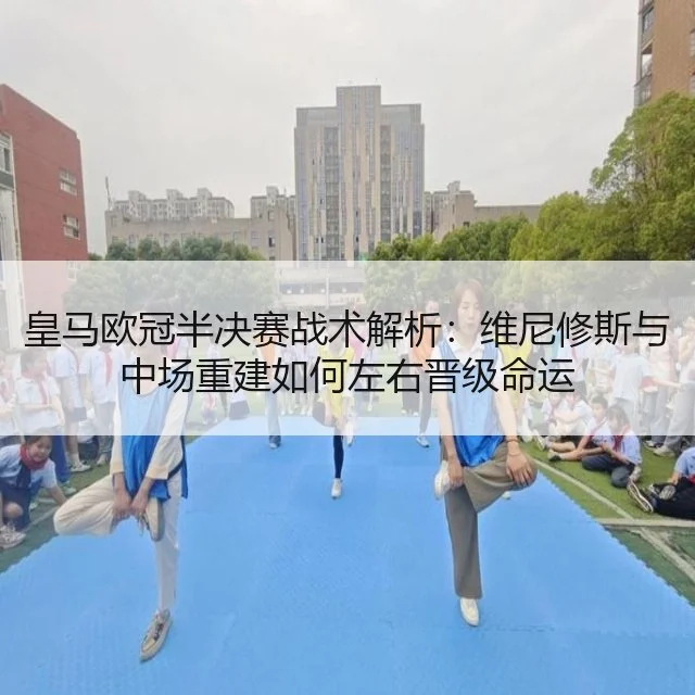 皇马欧冠半决赛战术解析：维尼修斯与中场重建如何左右晋级命运
